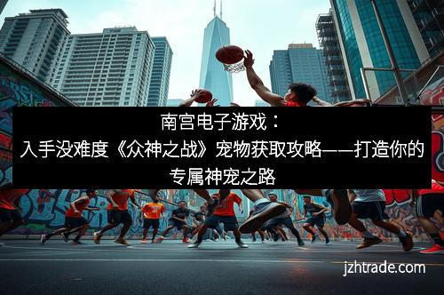 南宫电子游戏：入手没难度《众神之战》宠物获取攻略——打造你的专属神宠之路
